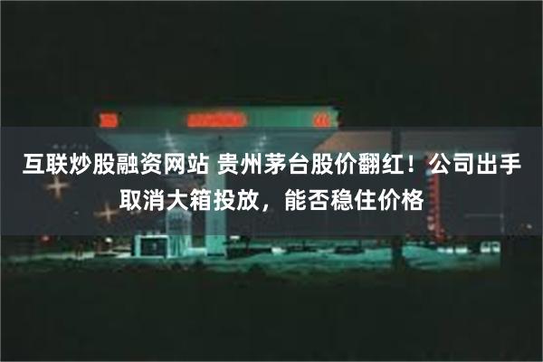 互联炒股融资网站 贵州茅台股价翻红！公司出手取消大箱投放，能否稳住价格