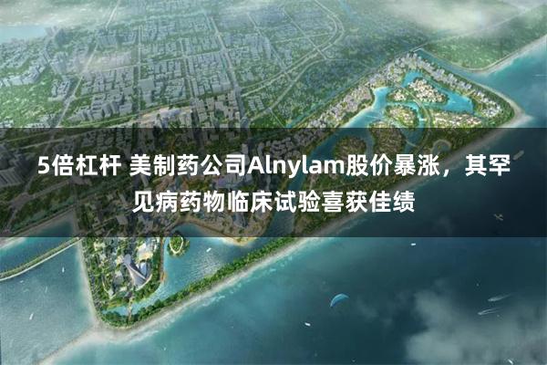 5倍杠杆 美制药公司Alnylam股价暴涨，其罕见病药物临床试验喜获佳绩