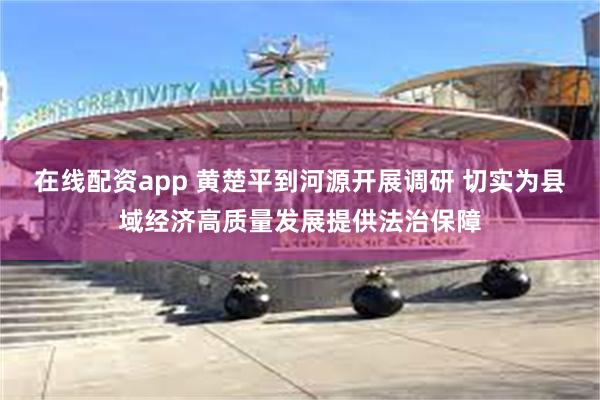 在线配资app 黄楚平到河源开展调研 切实为县域经济高质量发展提供法治保障