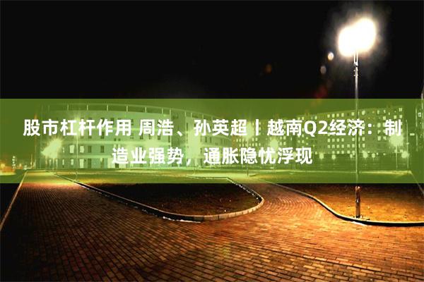 股市杠杆作用 周浩、孙英超丨越南Q2经济：制造业强势，通胀隐忧浮现