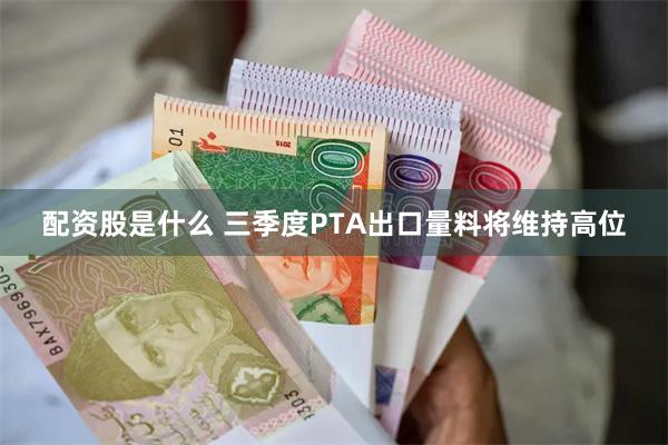 配资股是什么 三季度PTA出口量料将维持高位