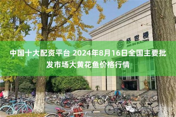 中国十大配资平台 2024年8月16日全国主要批发市场大黄花鱼价格行情