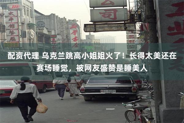 配资代理 乌克兰跳高小姐姐火了！长得太美还在赛场睡觉，被网友盛赞是睡美人