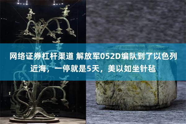 网络证劵杠杆渠道 解放军052D编队到了以色列近海，一停就是5天，美以如坐针毡