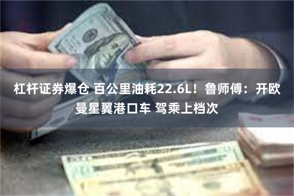 杠杆证券爆仓 百公里油耗22.6L！鲁师傅：开欧曼星翼港口车 驾乘上档次