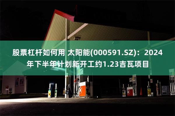 股票杠杆如何用 太阳能(000591.SZ)：2024年下半年计划新开工约1.23吉瓦项目