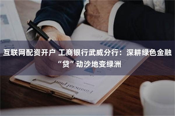 互联网配资开户 工商银行武威分行：深耕绿色金融 “贷”动沙地变绿洲