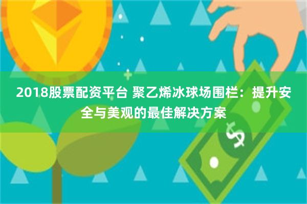 2018股票配资平台 聚乙烯冰球场围栏：提升安全与美观的最佳解决方案