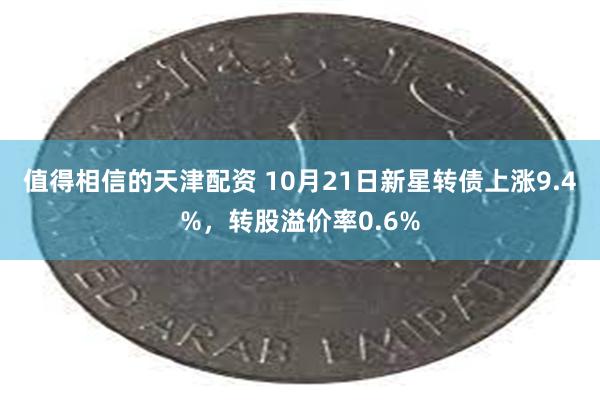 值得相信的天津配资 10月21日新星转债上涨9.4%，转股溢价率0.6%