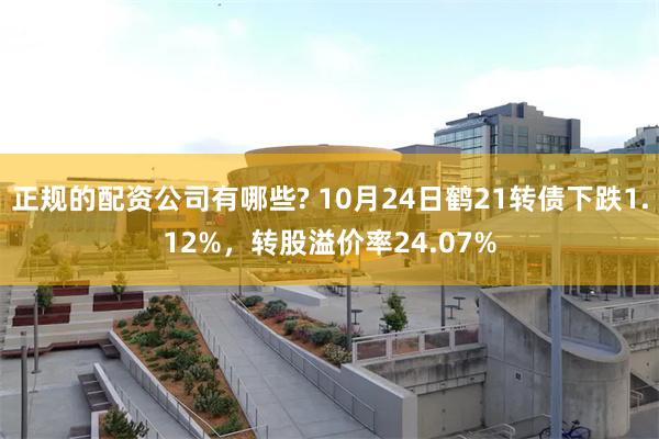 正规的配资公司有哪些? 10月24日鹤21转债下跌1.12%，转股溢价率24.07%