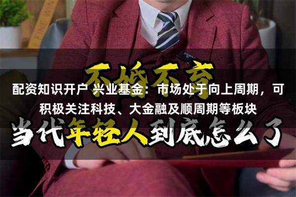 配资知识开户 兴业基金：市场处于向上周期，可积极关注科技、大金融及顺周期等板块