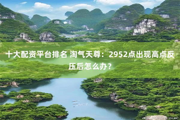 十大配资平台排名 淘气天尊：2952点出现高点反压后怎么办？