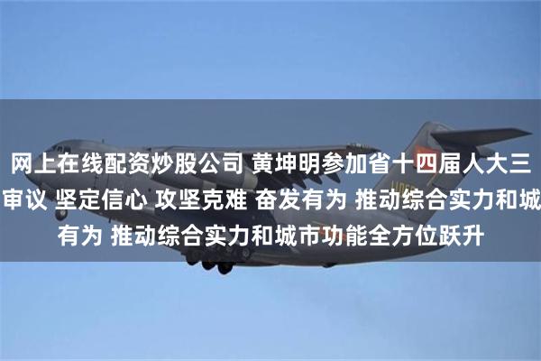 网上在线配资炒股公司 黄坤明参加省十四届人大三次会议广州代表团审议 坚定信心 攻坚克难 奋发有为 推动综合实力和城市功能全方位跃升