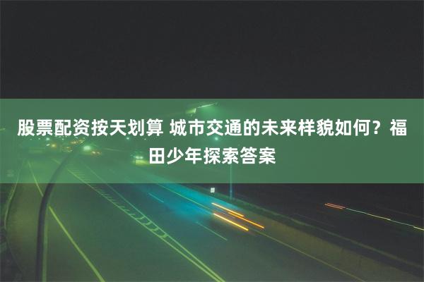 股票配资按天划算 城市交通的未来样貌如何？福田少年探索答案