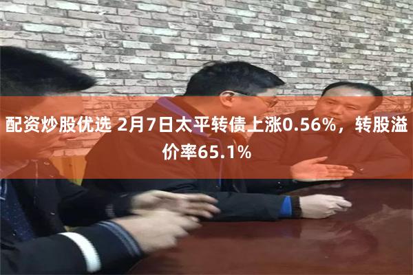 配资炒股优选 2月7日太平转债上涨0.56%，转股溢价率65.1%