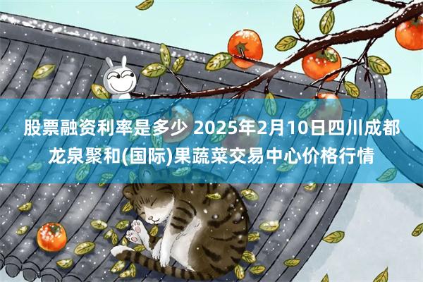 股票融资利率是多少 2025年2月10日四川成都龙泉聚和(国际)果蔬菜交易中心价格行情