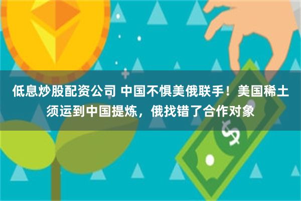 低息炒股配资公司 中国不惧美俄联手！美国稀土须运到中国提炼，俄找错了合作对象